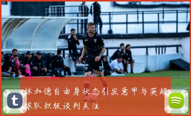 林加德自由身状态引发意甲与英超球队积极谈判关注