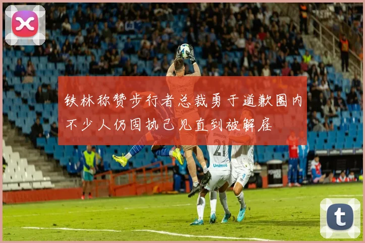 铁林称赞步行者总裁勇于道歉圈内不少人仍固执己见直到被解雇
