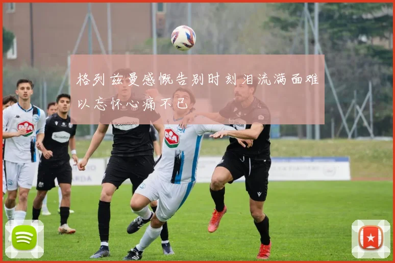 格列兹曼感慨告别时刻泪流满面难以忘怀心痛不已