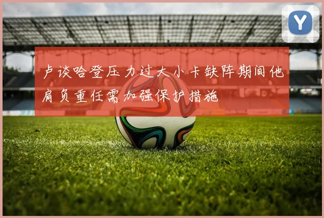 卢谈哈登压力过大小卡缺阵期间他肩负重任需加强保护措施