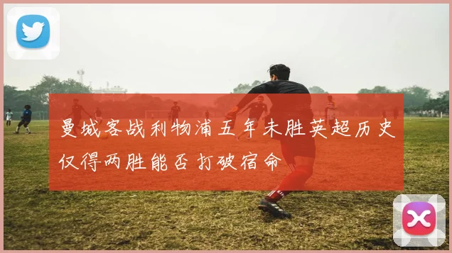 曼城客战利物浦五年未胜英超历史仅得两胜能否打破宿命