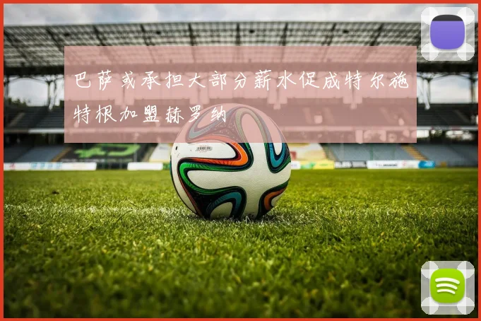 巴萨或承担大部分薪水促成特尔施特根加盟赫罗纳