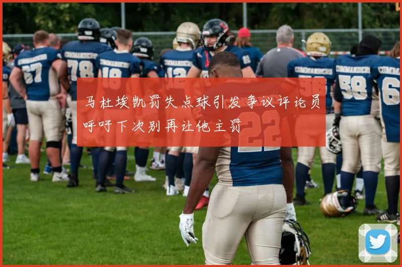 马杜埃凯罚失点球引发争议评论员呼吁下次别再让他主罚