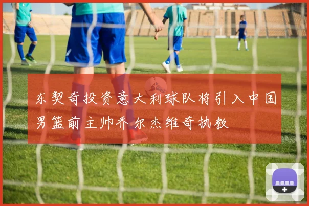 东契奇投资意大利球队将引入中国男篮前主帅乔尔杰维奇执教