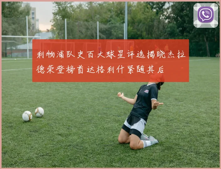 利物浦队史百大球星评选揭晓杰拉德荣登榜首达格利什紧随其后