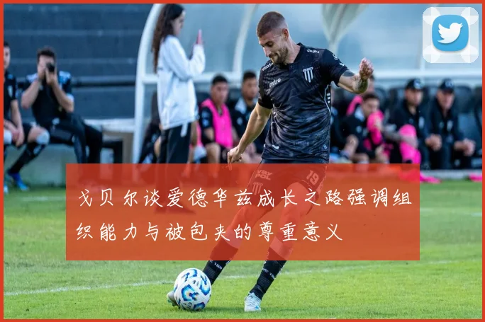 戈贝尔谈爱德华兹成长之路强调组织能力与被包夹的尊重意义
