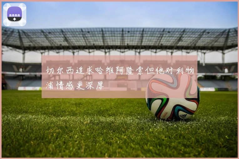 切尔西追求哈维阿隆索但他对利物浦情感更深厚