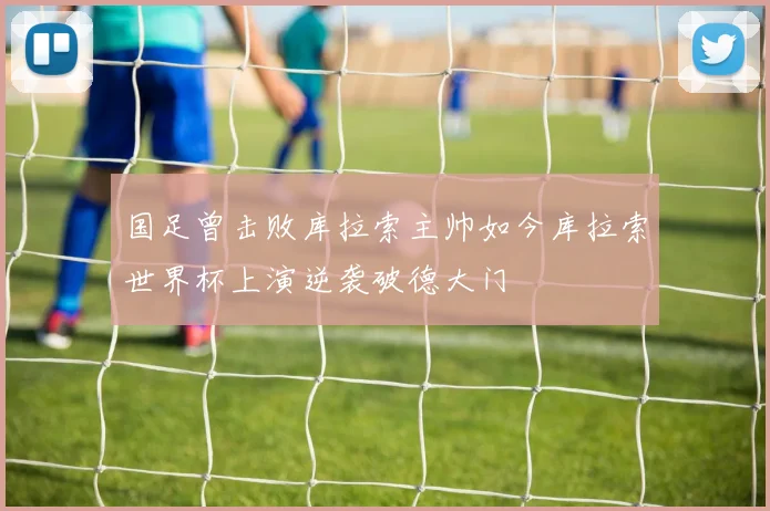 国足曾击败库拉索主帅如今库拉索世界杯上演逆袭破德大门