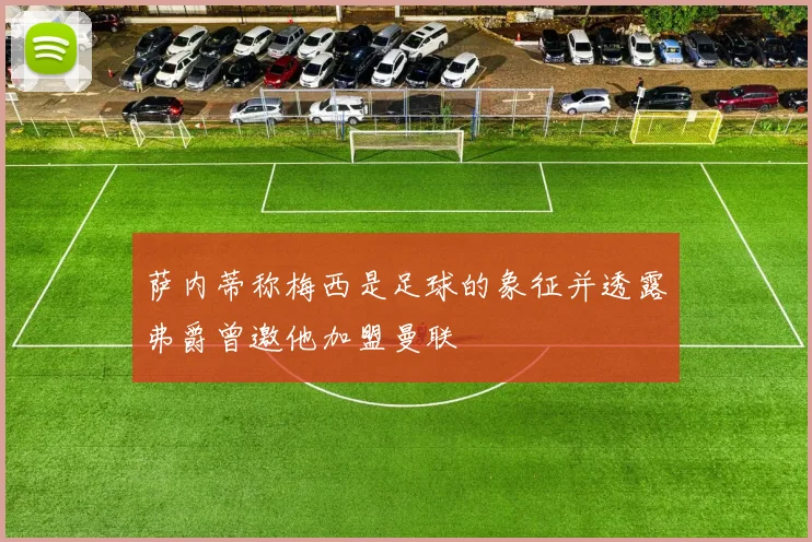 萨内蒂称梅西是足球的象征并透露弗爵曾邀他加盟曼联