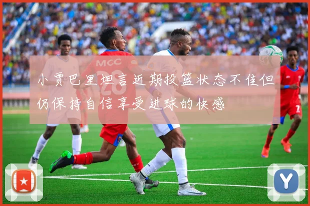 小贾巴里坦言近期投篮状态不佳但仍保持自信享受进球的快感