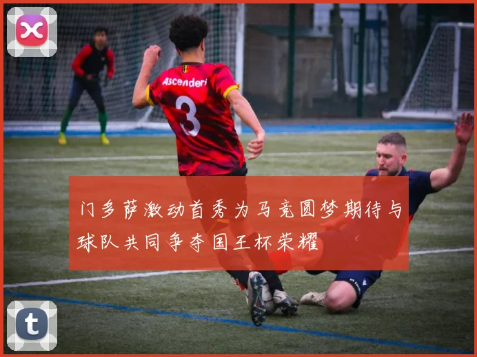 门多萨激动首秀为马竞圆梦期待与球队共同争夺国王杯荣耀