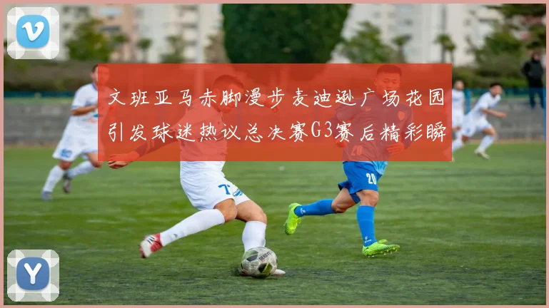 文班亚马赤脚漫步麦迪逊广场花园引发球迷热议总决赛G3赛后精彩瞬间