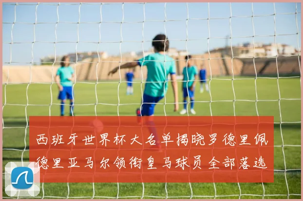 西班牙世界杯大名单揭晓罗德里佩德里亚马尔领衔皇马球员全部落选