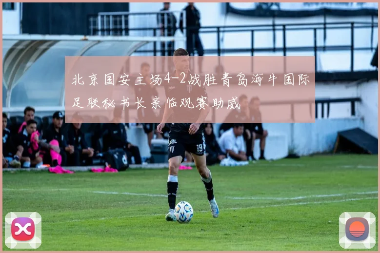 北京国安主场4-2战胜青岛海牛国际足联秘书长亲临观赛助威