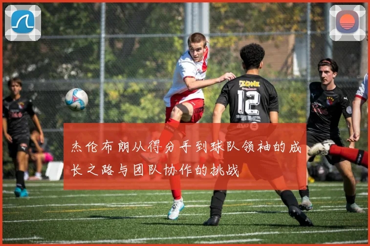 杰伦布朗从得分手到球队领袖的成长之路与团队协作的挑战